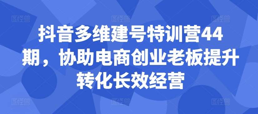 抖音多维建号特训营44期，协助电商创业老板提升转化长效经营-千寻创业网