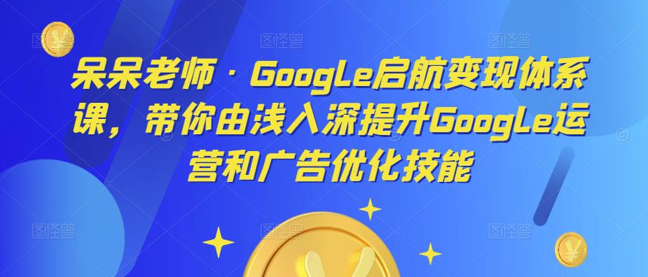 呆呆老师·Google启航变现体系课，带你由浅入深提升Google运营和广告优化技能-千寻创业网