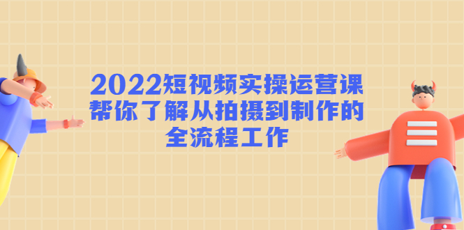 2022短视频实操运营课：帮你了解从拍摄到制作的全流程工作-千寻创业网