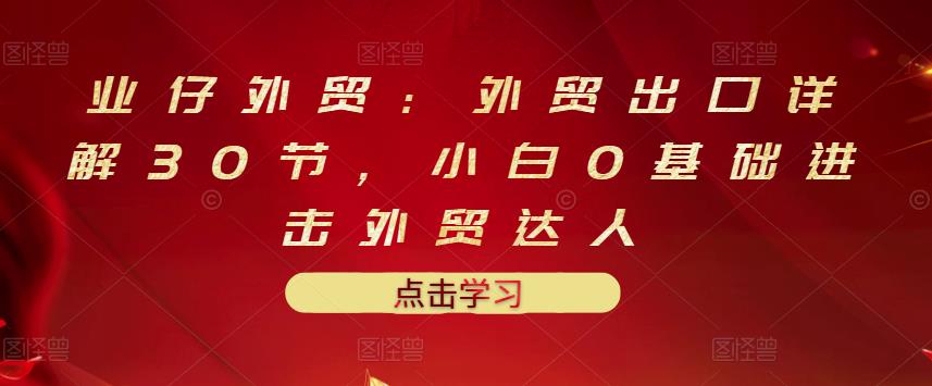 业仔外贸：外贸出口详解30节，小白0基础进击外贸达人 价值666元-千寻创业网