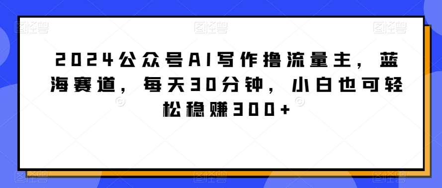 2024公众号AI写作撸流量主，蓝海赛道，每天30分钟，小白也可轻松稳赚300+【揭秘】-千寻创业网