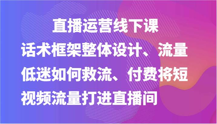 直播运营线下课-话术框架整体设计、流量低迷如何救流、付费将短视频流量打进直播间-千寻创业网