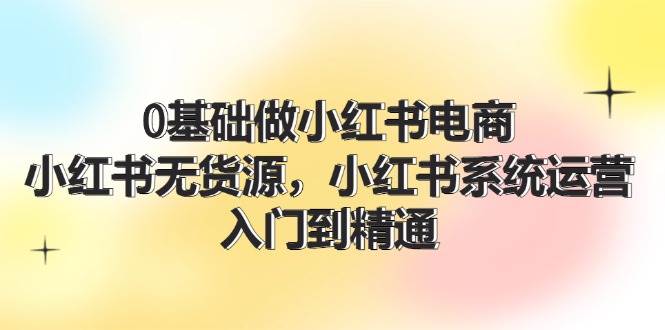 0基础做小红书电商，小红书无货源系统运营，入门到精通 (70节)-千寻创业网