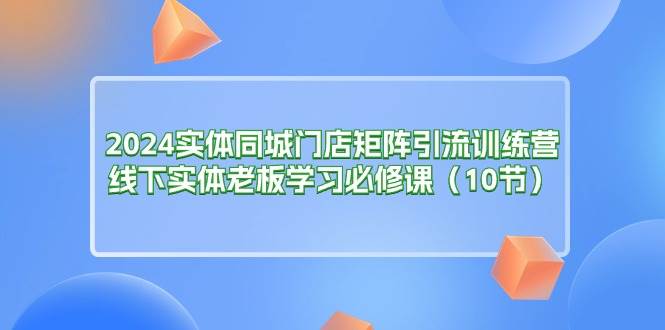 （11258期）2024实体同城门店矩阵引流训练营，线下实体老板学习必修课（10节）-千寻创业网