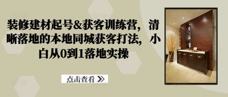 装修建材起号&获客训练营，​清晰落地的本地同城获客打法，小白从0到1落地实操-千寻创业网