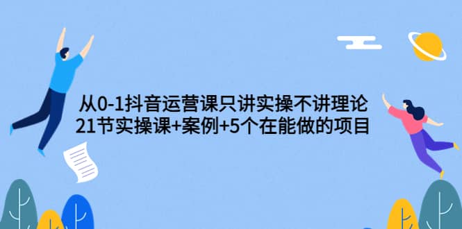 从0-1抖音运营课只讲实操不讲理论：21节实操课+案例+5个在能做的项目-千寻创业网