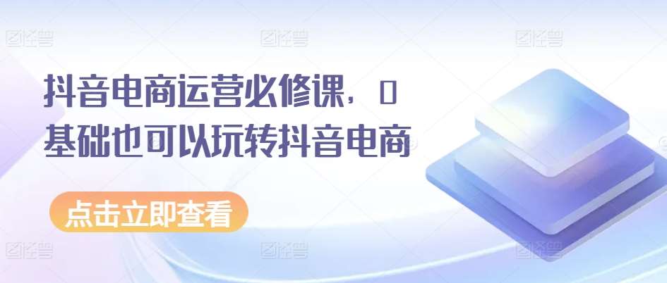 抖音电商运营必修课，0基础也可以玩转抖音电商-千寻创业网