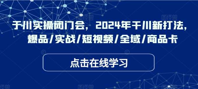 于川实操闭门会，2024年干川新打法，爆品/实战/短视频/全域/商品卡-千寻创业网