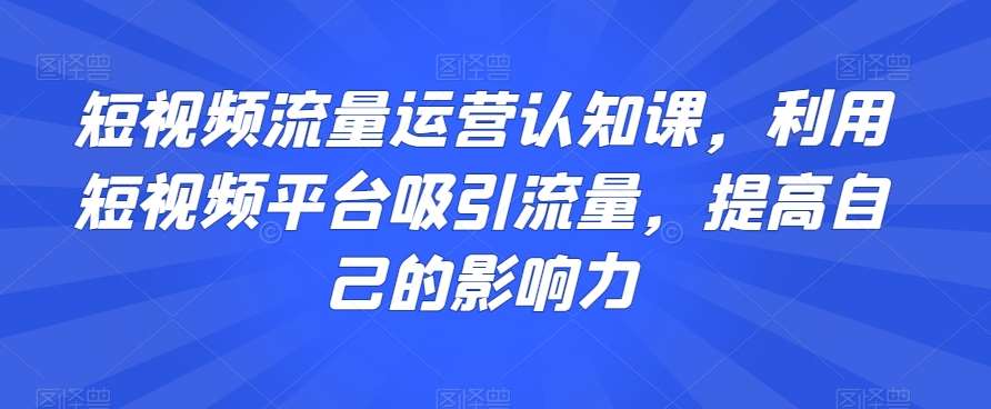 短视频流量运营认知课，利用短视频平台吸引流量，提高自己的影响力-千寻创业网