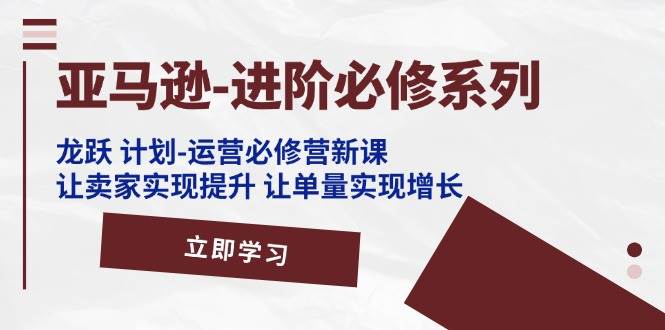 （11623期）亚马逊-进阶必修系列，龙跃 计划-运营必修营新课，让卖家实现提升 让单…-千寻创业网