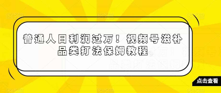 普通人日利润过万！视频号滋补品类打法保姆教程【揭秘】-千寻创业网