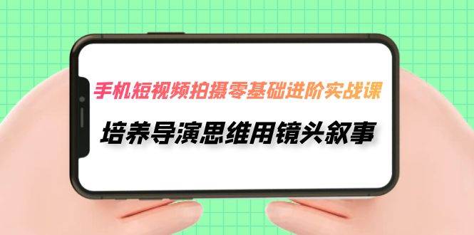 （7601期）手机短视频拍摄-零基础进阶实操课，培养导演思维用镜头叙事（30节课）-千寻创业网