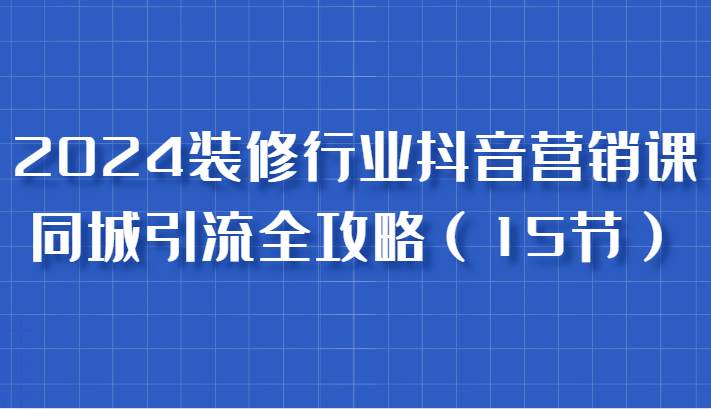 2024装修行业抖音营销课，同城引流全攻略，跟实战家学获客，成为数据驱动的营销专家-千寻创业网