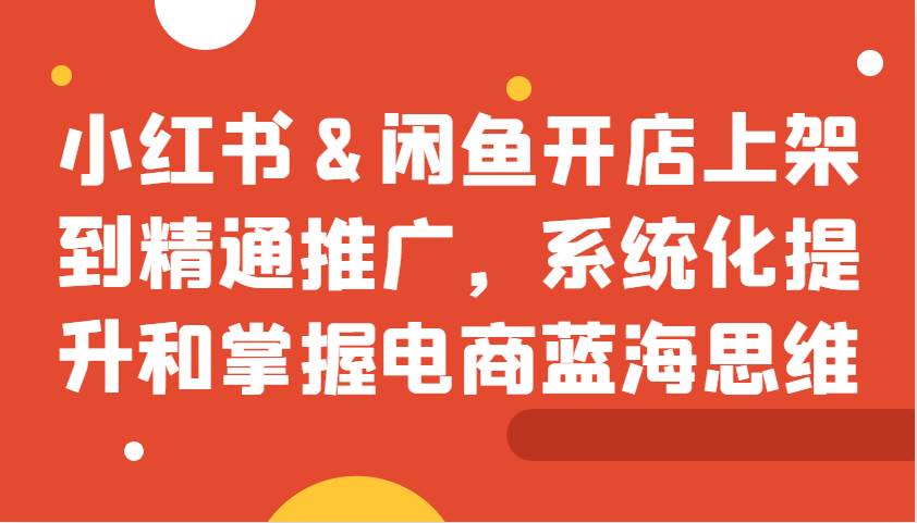 小红书&闲鱼开店上架到精通推广，系统化提升和掌握电商蓝海思维-千寻创业网