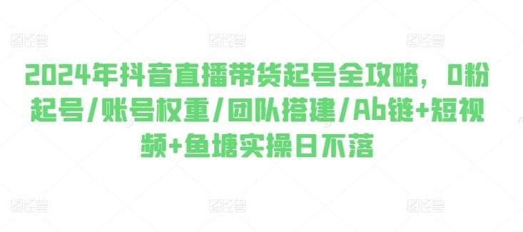 2024年抖音直播带货起号全攻略，0粉起号/账号权重/团队搭建/Ab链+短视频+鱼塘实操日不落-千寻创业网