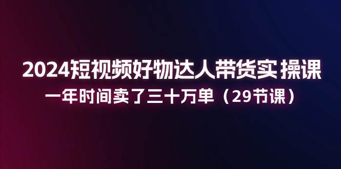 （11289期）2024短视频好物达人带货实操课：一年时间卖了三十万单（29节课）-千寻创业网