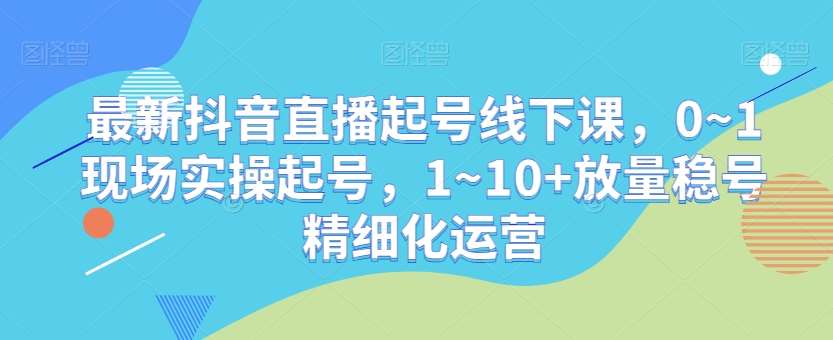 最新抖音直播起号线下课，0~1现场实操起号，1~10+放量稳号精细化运营-千寻创业网