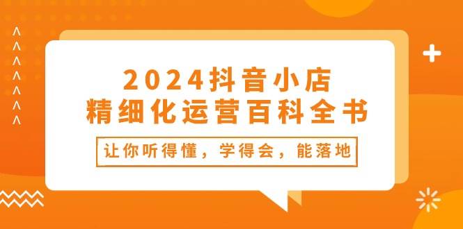 （10850期）2024抖音小店-精细化运营百科全书：让你听得懂，学得会，能落地（34节课）-千寻创业网