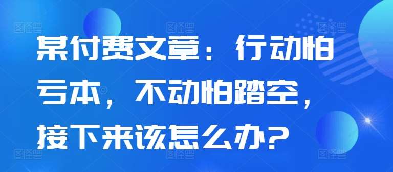 某付费文章：行动怕亏本，不动怕踏空，接下来该怎么办?-千寻创业网