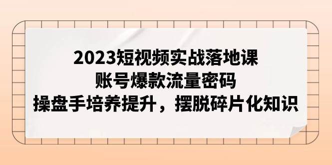 2023短视频实战落地课，账号爆款流量密码，操盘手培养提升，摆脱碎片化知识-千寻创业网