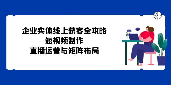 （12966期）企业实体线上获客全攻略：短视频制作、直播运营与矩阵布局-千寻创业网