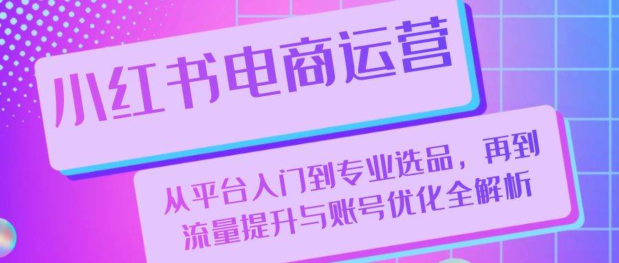 （13043期）小红书电商运营：从平台入门到专业选品，再到流量提升与账号优化全解析-千寻创业网