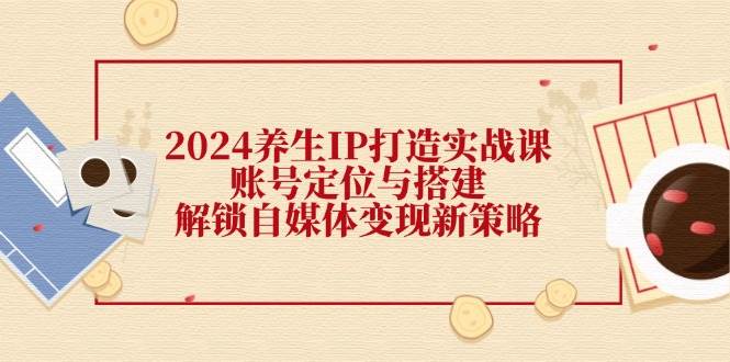 2024养生IP打造实战课：账号定位与搭建，解锁自媒体变现新策略-千寻创业网