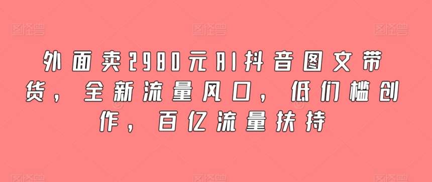 外面卖2980元AI抖音图文带货，全新流量风口，低们槛创作，百亿流量扶持-千寻创业网