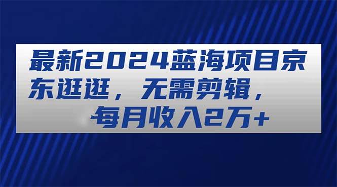 （11041期）最新2024蓝海项目京东逛逛，无需剪辑，每月收入2万+-千寻创业网