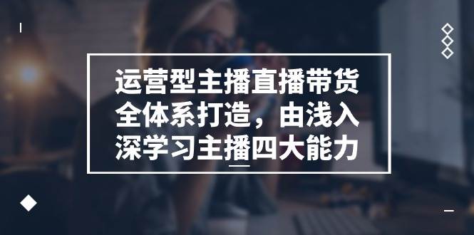 运营型主播直播带货全体系打造，由浅入深学习主播四大能力（9节）-千寻创业网