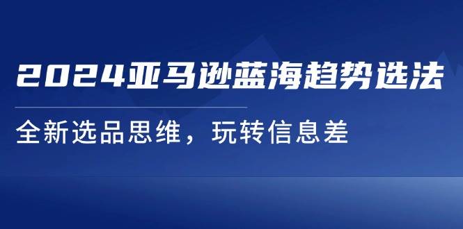 （11703期）2024亚马逊蓝海趋势选法，全新选品思维，玩转信息差-千寻创业网