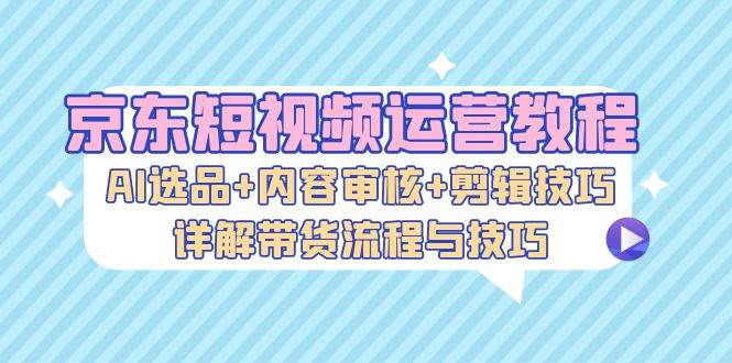 （13044期）京东短视频运营教程：AI选品+内容审核+剪辑技巧，详解带货流程与技巧-千寻创业网