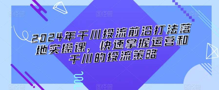 2024年千川投流前沿打法落地实操课，快速掌握运营和千川的投流策略-千寻创业网