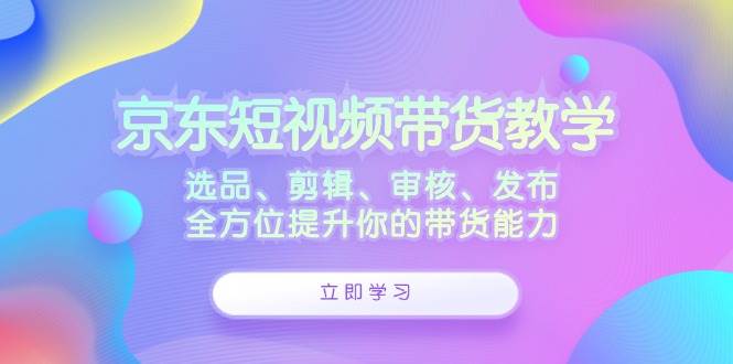 京东短视频带货教学：选品、剪辑、审核、发布，全方位提升你的带货能力-千寻创业网