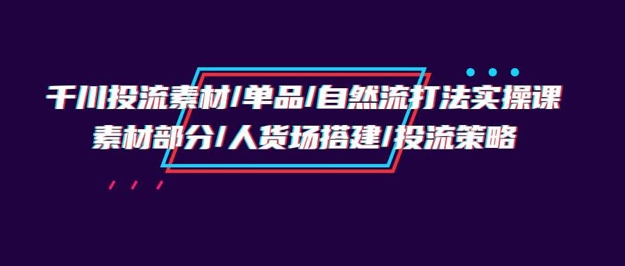 （9908期）千川投流素材/单品/自然流打法实操培训班，素材部分/人货场搭建/投流策略-千寻创业网