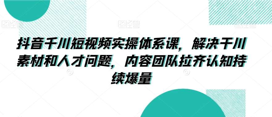 抖音千川短视频实操体系课，解决干川素材和人才问题，内容团队拉齐认知持续爆量-千寻创业网