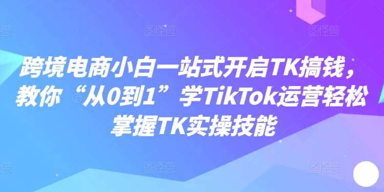 跨境电商小白一站式开启TK搞钱，教你“从0到1”学TikTok运营轻松掌握TK实操技能-千寻创业网