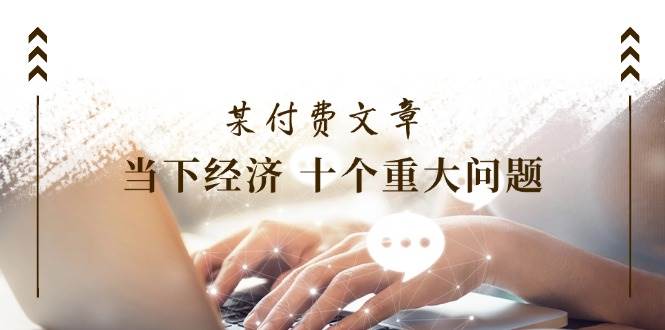 （11707期）某付费文章《当下经济 十个重大问题》覆盖了大家关心的全部经济类话题-千寻创业网