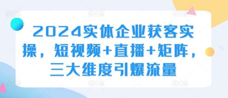 2024实体企业获客实操，短视频+直播+矩阵，三大维度引爆流量-千寻创业网