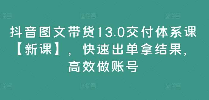 抖音图文带货13.0交付体系课【新课】，快速出单拿结果，高效做账号-千寻创业网