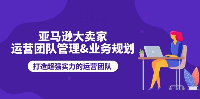 （11112期）亚马逊大卖家-运营团队管理&业务规划，打造超强实力的运营团队-千寻创业网