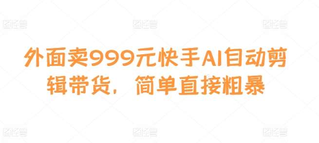 外面卖999元快手AI自动剪辑带货，简单直接粗暴-千寻创业网