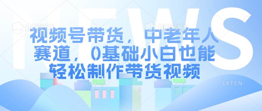 视频号带货，中老年人赛道，0基础小白也能轻松制作带货视频-千寻创业网