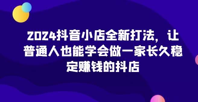 2024抖音小店全新打法，让普通人也能学会做一家长久稳定赚钱的抖店（更新）-千寻创业网