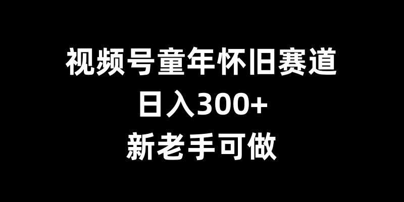 视频号童年怀旧赛道，日入300+，新老手可做【揭秘】-千寻创业网