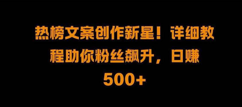 热榜文案创作新星!详细教程助你粉丝飙升，日入500+【揭秘】-千寻创业网