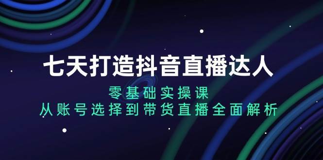 七天打造抖音直播达人：零基础实操课，从账号选择到带货直播全面解析-千寻创业网