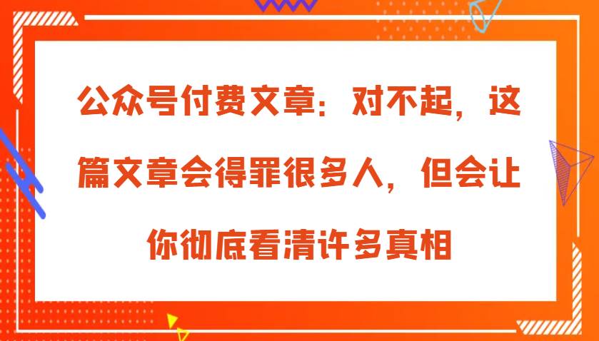 公众号付费文章：对不起，这篇文章会得罪很多人，但会让你彻底看清许多真相-千寻创业网