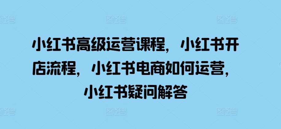 小红书高级运营课程，小红书开店流程，小红书电商如何运营，小红书疑问解答-千寻创业网