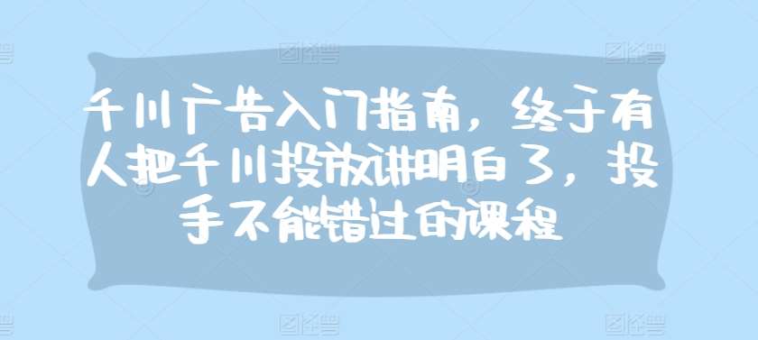 千川广告入门指南，终于有人把千川投放讲明白了，投手不能错过的课程-千寻创业网